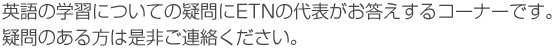 英語の学習についての疑問にETNの代表がお答えするコーナーです。疑問のある方は是非ご連絡ください。